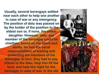 Usually, several barangays settled
near each other to help one another
in case of war or any emergency.
The position of datu was passed on
by the holder of the position to the
eldest son or, if none, the eldest
daughter. However, later, any
member of the barangay could be
chieftain, based on his talent and
ability. He had the usual
responsibilities of leading and
protecting the members of his
barangay. In turn, they had to pay
tribute to the datu, help him till the
land, and help him fight for the
barangay in case of war. In the old
 