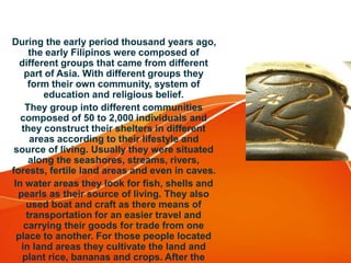 During the early period thousand years ago,
the early Filipinos were composed of
different groups that came from different
part of Asia. With different groups they
form their own community, system of
education and religious belief.
They group into different communities
composed of 50 to 2,000 individuals and
they construct their shelters in different
areas according to their lifestyle and
source of living. Usually they were situated
along the seashores, streams, rivers,
forests, fertile land areas and even in caves.
In water areas they look for fish, shells and
pearls as their source of living. They also
used boat and craft as there means of
transportation for an easier travel and
carrying their goods for trade from one
place to another. For those people located
in land areas they cultivate the land and
plant rice, bananas and crops. After the
 