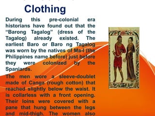 Clothing
During this pre-colonial era
historians have found out that the
“Barong Tagalog” (dress of the
Tagalog) already existed. The
earliest Baro or Baro ng Tagalog
was worn by the natives of Ma-I (the
Philippines name before) just before
they were colonized by the
Spaniards.
The men wore a sleeve-doublet
made of Canga (rough cotton) that
reached slightly below the waist. It
is collarless with a front opening.
Their loins were covered with a
pane that hung between the legs
and mid-thigh. The women also
 