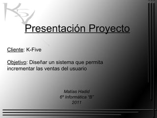 Presentación Proyecto Matías Hadid 6º Informática “B” 2011 Cliente : K-Five Objetivo : Diseñar un sistema que permita incrementar las ventas del usuario 