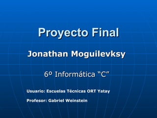 Proyecto Final Jonathan Moguilevksy 6º Informática “C” Usuario: Escuelas Técnicas ORT Yatay Profesor: Gabriel Weinstein 
