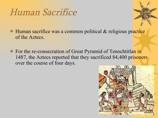 Human Sacrifice Human sacrifice was a common political & religious practice of the Aztecs. For the re-consecration of Great Pyramid of Tenochtitlan in 1487, the Aztecs reported that they sacrificed 84,400 prisoners over the course of four days. 