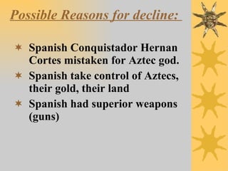 Possible Reasons for decline:   Spanish Conquistador Hernan Cortes mistaken for Aztec god. Spanish take control of Aztecs, their gold, their land Spanish had superior weapons (guns) 