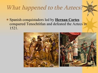 What happened to the Aztecs? Spanish conquistadors led by  Hernan Cortes  conquered Tenochtitlan and defeated the Aztecs in 1521. 