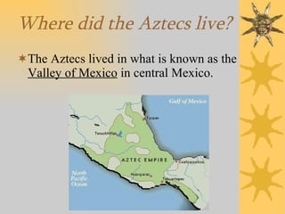 Where did the Aztecs live? The Aztecs lived in what is known as the  Valley of Mexico  in central Mexico. 
