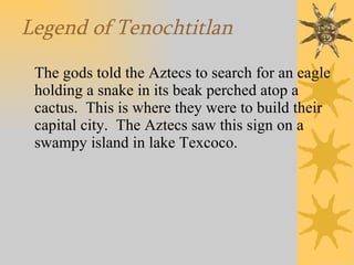 Legend of Tenochtitlan The gods told the Aztecs to search for an eagle holding a snake in its beak perched atop a cactus.  This is where they were to build their capital city.  The Aztecs saw this sign on a swampy island in lake Texcoco. 