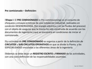 Pre comisionado – Definición:
Etapa I: El PRE COMISIONADO (o Pre commissioning) es el conjunto de
chequeos y ensayos estáticos de una instalación industrial, realizados en
condición DESENERGIZADA, (Sin energía eléctrica y sin los fluidos del proceso)
con el objeto de asegurar que la misma ha sido construida de acuerdo con los
documentos de ingeniería y que se encuentra en condiciones de iniciar el
comisionado.
La actividad de PRE COMISIONADO se organiza a partir de la definición de
CIRCUITOS y SUB CIRCUITOS OPERATIVOS en que se divide la Planta, y las
ESPECIALIDADES vinculadas a las diferentes áreas de la ingeniería.
Además se debe dejar un REGISTRO ESCRITO y FIRMADO de las actividades,
con una clara definición de las responsabilidades asumidas.
Ing. Luis E. Peñuela V.
 