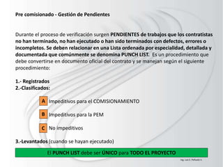Pre comisionado - Gestión de Pendientes
Durante el proceso de verificación surgen PENDIENTES de trabajos que los contratistas
no han terminado, no han ejecutado o han sido terminados con defectos, errores o
incompletos. Se deben relacionar en una Lista ordenada por especialidad, detallada y
documentada que comúnmente se denomina PUNCH LIST. Es un procedimiento que
debe convertirse en documento oficial del contrato y se manejan según el siguiente
procedimiento:
1.- Registrados
2.-Clasificados:
Impeditivos para el COMISIONAMIENTO
Impeditivos para la PEM
No impeditivos
3.-Levantados (cuando se hayan ejecutado)
El PUNCH LIST debe ser ÚNICO para TODO EL PROYECTO
A
B
C
Ing. Luis E. Peñuela V.
 