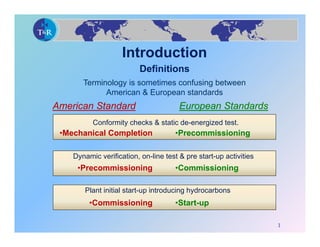 Introduction
                          Definitions
       Terminology is sometimes confusing between
             American & European standards
American Standard                      European Standards
          Conformity checks & static de-energized test.
 •Mechanical Completion              •Precommissioning

    Dynamic verification, on-line test & pre start-up activities
     •Precommissioning               •Commissioning

       Plant initial start-up introducing hydrocarbons
         •Commissioning              •Start-up

                                                                   1
 
