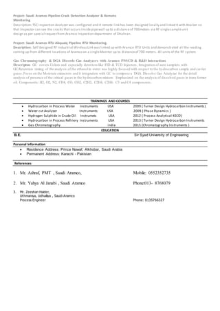 Project: Saudi Aramco Pipeline Crack Detection Analyzer & Remote
Monitoring
Description:TSC inspection Analyzer was configured and it remote link has been designed locally and linked itwith Analzer so
that Inspector can see the cracks that occurs insidepipewall up to a distanceof 700meters via RF singlesampleunit
design as per special requestfrom Aramco Inspection department of Dhahran.
Project: Saudi Aramco RTU Abquaiq Pipeline RTU Monitoring.
Description: Self designed RF Industrial WirelessLink was linked up with Aramco RTU Units and demonstrated all the reading
coming up from different locations of Aramco on a singleMonitor up to distanceof 700 meters. All units of the RF system
Gas Chromatography & DGA Dissovle Gas Analyzers with Aramco PNSCD & R&D Interactions
Descripton: GC covers Colum and especially detectors like FID & TCD Injectors, Integration of auto samplers with
GC.Retention timing of the analysis of the ethanolin water was highly focused with respect to the hydrocarbon sample and carrier
gases.Focus on the Moisture extractors and it integration with GC to compose a DGA Dissolve Gas Analyzer for the detail
analysis of presence of the critical gases in the hydrocarbon mixture. Emphasized on the analysis of dissolved gases in trans former
oil. Components: H2, O2, N2, CH4, CO, CO2, C2H2, C2H4, C2H6. C3 and C4 components.
TRAININGS AND COURSES
 Hydrocarbon in Process Water Instruments USA 2009 ( Turner Design Hydrocarbon Instruments)
 Water cut Analyzer Instruments USA 2009 ( Phase Dynamics )
 Hydrogen Sulphide in Crude Oil Instrumets USA 2012 ( Process Analytical KECO)
 Hydrocarbon in Process Refinery Instruments USA 2013 ( Turner Design Hydrocarbon Instruments
 Gas Chromatography india 2015 (Chromatography Instruments )
EDUCATION
B.E. Sir Syed University of Engineering
Personal Information
 Residence Address: Prince Nawaf, Alkhobar, Saudi Arabia
 Permanent Address: Karachi - Pakistan
References
1. Mr. Ashraf, PMT , Saudi Aramco, Mobile: 0552352735
2. Mr. Yahya Al Janabi , Saudi Aramco Phone:013- 8768079
3. Mr. Zeeshan Haider,
Uthmaniya, Udhailiya , Saudi Aramco
Process Engineer Phone: 0135766327
 