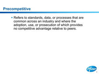 2
Precompetitive
 Refers to standards, data, or processes that are
common across an industry and where the
adoption, use, or prosecution of which provides
no competitive advantage relative to peers.
 