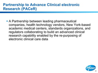 23
Partnership to Advance Clinical electronic
Research (PACeR)
 A Partnership between leading pharmaceutical
companies, health technology vendors, New York-based
academic medical centers, standards organizations, and
regulators collaborating to build an advanced clinical
research capability enabled by the re-purposing of
electronic clinical care data
 
