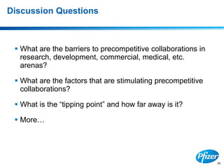 29
Discussion Questions
 What are the barriers to precompetitive collaborations in
research, development, commercial, medical, etc.
arenas?
 What are the factors that are stimulating precompetitive
collaborations?
 What is the “tipping point” and how far away is it?
 More…
 