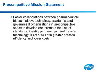 3
Precompetitive Mission Statement
 Foster collaborations between pharmaceutical,
biotechnology, technology, academic, and
government organizations in precompetitive
space to develop and promote the use of
standards, identify partnerships, and transfer
technology in order to drive greater process
efficiency and lower costs.
 