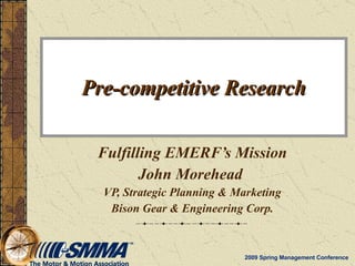 Pre-competitive Research Fulfilling EMERF’s Mission John Morehead   VP, Strategic Planning & Marketing Bison Gear & Engineering Corp. 2009 Spring Management Conference 
