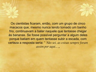 Os cientistas ficaram, então, com um grupo de cinco macacos que, mesmo nunca tendo tomado um banho frio, continuavam a bater naquele que tentasse chegar  à s bananas. Se fosse poss í vel perguntar a algum deles porque batiam em quem tentasse subir a escada, com certeza a resposta seria:  " Não sei, as coisas sempre foram assim por aqui...  „ 
