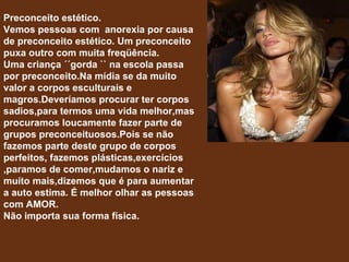Preconceito estético. Vemos pessoas com  anorexia por causa de preconceito estético. Um preconceito puxa outro com muita freqüência. Uma criança ´´gorda `` na escola passa por preconceito.Na mídia se da muito valor a corpos esculturais e magros.Deveríamos procurar ter corpos sadios,para termos uma vida melhor,mas procuramos loucamente fazer parte de grupos preconceituosos.Pois se não fazemos parte deste grupo de corpos perfeitos, fazemos plásticas,exercícios ,paramos de comer,mudamos o nariz e muito mais,dizemos que é para aumentar a auto estima. É melhor olhar as pessoas com AMOR. Não importa sua forma física. 