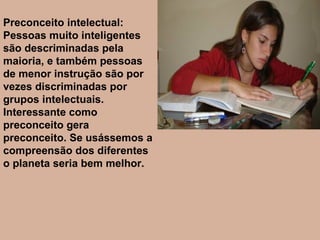 Preconceito intelectual: Pessoas muito inteligentes são descriminadas pela maioria, e também pessoas de menor instrução são por vezes discriminadas por grupos intelectuais. Interessante como preconceito gera preconceito. Se usássemos a compreensão dos diferentes o planeta seria bem melhor. 