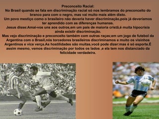 Preconceito Racial: No Brasil quando se fala em discriminação racial só nos lembramos do preconceito do branco para com o negro, mas vai muito mais além disto. Um povo mestiço como o brasileiro não deveria haver discriminação,pois já deveríamos ter aprendido com as diferenças humanas. Jesus disse:Amai-vos uns aos outros,em um país de maioria cristã,é muita hipocrisia ainda existir discriminação. Mas vejo discriminação e preconceito também com outras raças;em um jogo de futebol da Argentina com o Brasil,nós torcedores brasileiros discriminamos e muito os visinhos Argentinos e vice verça.As hostilidades são muitas,você pode dizer:mas é só esporte.É assim mesmo, vemos discriminação por todos os lados ,e ela tem nos distanciado da felicidade verdadeira. 