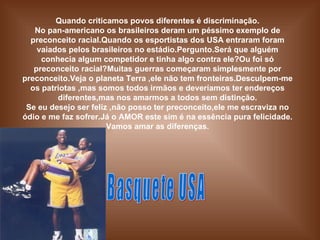 Quando criticamos povos diferentes é discriminação. No pan-americano os brasileiros deram um péssimo exemplo de preconceito racial.Quando os esportistas dos USA entraram foram vaiados pelos brasileiros no estádio.Pergunto.Será que alguém conhecia algum competidor e tinha algo contra ele?Ou foi só preconceito racial?Muitas guerras começaram simplesmente por preconceito.Veja o planeta Terra ,ele não tem fronteiras.Desculpem-me os patriotas ,mas somos todos irmãos e deveríamos ter endereços diferentes,mas nos amarmos a todos sem distinção. Se eu desejo ser feliz ,não posso ter preconceito,ele me escraviza no ódio e me faz sofrer.Já o AMOR este sim é na essência pura felicidade. Vamos amar as diferenças. Basquete USA 