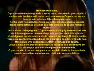 Homossexualismo. O preconceito é muito grande e assim como no caso do preconceito à mulher este também está no lar ,em casa mesmo.Os pais por serem heteros não admitem filhos homossexuais. Tenho visto na sociedade bons exemplos de casais homo sexuais dando demonstração de amor que está distante de casais marido e mulher. Jesus disse :´Não julgueis``.O preconceito é um julgamento cruel.Nós decidimos que uma pessoa não presta porque ela é diferente de nós.Julgamos condenamos e ainda damos à sentença.Muitas e muitas vazes é o que fazemos.Decidimos até a punição dos diferentes de nós. Mas existe uma esperança,o AMOR ensinado por JESUS. Jesus amava sem preconceito todas as pessoas que encontrava em sua vida,e por este motivo é que ele era muito feliz. O preconceito é um entrave para a paz e a felicidade da humanidade, quando respeitarmos todos sem distinção seremos felizes. 