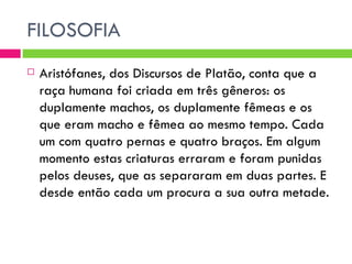 FILOSOFIA Aristófanes, dos Discursos de Platão, conta que a raça humana foi criada em três gêneros: os duplamente machos, os duplamente fêmeas e os que eram macho e fêmea ao mesmo tempo. Cada um com quatro pernas e quatro braços. Em algum momento estas criaturas erraram e foram punidas pelos deuses, que as separaram em duas partes. E desde então cada um procura a sua outra metade. 