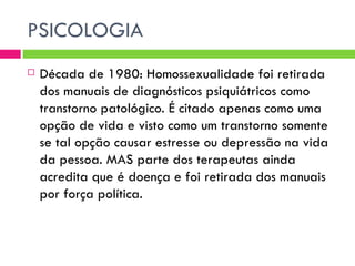 PSICOLOGIA Década de 1980: Homossexualidade foi retirada dos manuais de diagnósticos psiquiátricos como transtorno patológico. É citado apenas como uma opção de vida e visto como um transtorno somente se tal opção causar estresse ou depressão na vida da pessoa. MAS parte dos terapeutas ainda acredita que é doença e foi retirada dos manuais por força política. 