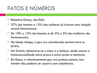FATOS E NÚMEROS Relatório Kinsey, dos EUA: 37% dos homens e 13% das mulheres já tiveram uma relação sexual homossexual, De 10% a 15% dos homens e de 2% a 5% das mulheres são homossexuais, Na Idade Antiga, o gay era considerado normal entre os jovens, Na Grécia, idolatrava-se o amor e a beleza, sendo comum a homossexualidade entre jovens e entre jovens e mentores, Em Roma, o relacionamento gay era prática comum, mas homem não poderia ser passivo com subalternos. 