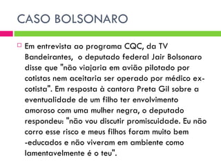 CASO BOLSONARO Em entrevista ao programa CQC, da TV Bandeirantes,  o deputado federal Jair Bolsonaro disse que "não viajaria em avião pilotado por cotistas nem aceitaria ser operado por médico ex-cotista". Em resposta à cantora Preta Gil sobre a eventualidade de um filho ter envolvimento amoroso com uma mulher negra, o deputado respondeu: "não vou discutir promiscuidade. Eu não corro esse risco e meus filhos foram muito bem -educados e não viveram em ambiente como lamentavelmente é o teu".  