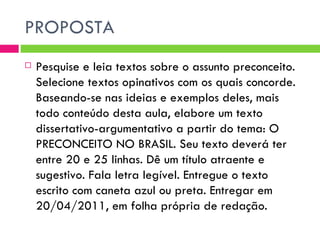 PROPOSTA Pesquise e leia textos sobre o assunto preconceito. Selecione textos opinativos com os quais concorde. Baseando-se nas ideias e exemplos deles, mais todo conteúdo desta aula, elabore um texto dissertativo-argumentativo a partir do tema: O PRECONCEITO NO BRASIL. Seu texto deverá ter entre 20 e 25 linhas. Dê um título atraente e sugestivo. Fala letra legível. Entregue o texto escrito com caneta azul ou preta. Entregar em 20/04/2011, em folha própria de redação. 