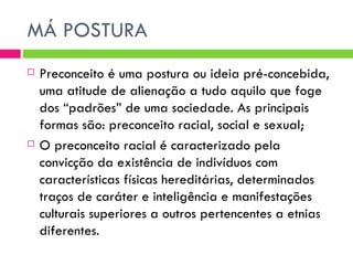 MÁ POSTURA Preconceito é uma postura ou ideia pré-concebida, uma atitude de alienação a tudo aquilo que foge dos “padrões” de uma sociedade. As principais formas são: preconceito racial, social e sexual; O preconceito racial é caracterizado pela convicção da existência de indivíduos com características físicas hereditárias, determinados traços de caráter e inteligência e manifestações culturais superiores a outros pertencentes a etnias diferentes.  