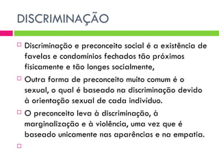 DISCRIMINAÇÃO Discriminação e preconceito social é a existência de favelas e condomínios fechados tão próximos fisicamente e tão longes socialmente, Outra forma de preconceito muito comum é o sexual, o qual é baseado na discriminação devido à orientação sexual de cada indivíduo.  O preconceito leva à discriminação, à marginalização e à violência, uma vez que é baseado unicamente nas aparências e na empatia.  