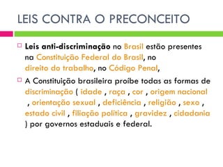 LEIS CONTRA O PRECONCEITO Leis anti-discriminação  no  Brasil  estão presentes na  Constituição Federal do Brasil , no  direito do trabalho , no  Código Penal , A Constituição brasileira proíbe todas as formas de  discriminação  (  idade  ,  raça  ,  cor  ,  origem nacional  ,  orientação sexual  ,  deficiência  ,  religião  ,  sexo  ,  estado civil  ,  filiação política  ,  gravidez  ,  cidadania  ) por governos estaduais e federal.  