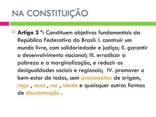 NA CONSTITUIÇÃO Artigo 3 º:  Constituem objetivos fundamentais da República Federativa do Brasil: I. construir um mundo livre, com solidariedade e justiça; II. garantir o desenvolvimento nacional; III. erradicar a pobreza e a marginalização, e reduzir as desigualdades sociais e regionais;  IV. promover o bem-estar de todos, sem  preconceitos  de origem,  raça  ,  sexo  ,  cor  ,  idade  e quaisquer outras formas de  discriminação  .  
