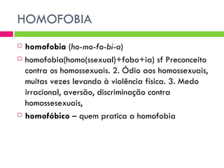 HOMOFOBIA homofobia  ( ho-mo-fo-bi-a )  homofobia(homo(ssexual)+fobo+ia) sf Preconceito contra os homossexuais. 2. Ódio aos homossexuais, muitas vezes levando à violência física. 3. Medo irracional, aversão, discriminação contra homossesexuais, homofóbico  – quem pratica a homofobia 