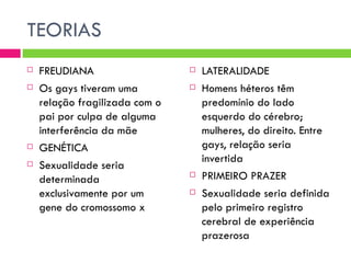 TEORIAS FREUDIANA Os gays tiveram uma relação fragilizada com o pai por culpa de alguma interferência da mãe GENÉTICA Sexualidade seria determinada exclusivamente por um gene do cromossomo x LATERALIDADE Homens héteros têm predomínio do lado esquerdo do cérebro; mulheres, do direito. Entre gays, relação seria invertida PRIMEIRO PRAZER Sexualidade seria definida pelo primeiro registro cerebral de experiência prazerosa 