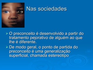 Nas sociedades O preconceito é desenvolvido a partir do tratamento pejorativo de alguém ao que lhe é diferente.  De modo geral, o ponto de partida do preconceito é uma generalização superficial, chamada estereótipo 