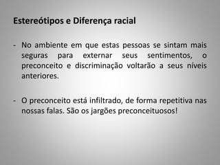 Estereótipos e Diferença racial
- No ambiente em que estas pessoas se sintam mais
seguras para externar seus sentimentos, o
preconceito e discriminação voltarão a seus níveis
anteriores.
- O preconceito está infiltrado, de forma repetitiva nas
nossas falas. São os jargões preconceituosos!
 