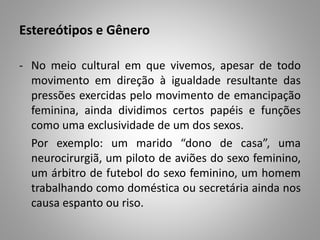 Estereótipos e Gênero
- No meio cultural em que vivemos, apesar de todo
movimento em direção à igualdade resultante das
pressões exercidas pelo movimento de emancipação
feminina, ainda dividimos certos papéis e funções
como uma exclusividade de um dos sexos.
Por exemplo: um marido “dono de casa”, uma
neurocirurgiã, um piloto de aviões do sexo feminino,
um árbitro de futebol do sexo feminino, um homem
trabalhando como doméstica ou secretária ainda nos
causa espanto ou riso.
 