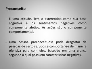 Preconceito
- É uma atitude. Tem o estereótipo como sua base
cognitiva e os sentimentos negativos como
componente afetivo. As ações são o componente
comportamental.
- Uma pessoa preconceituosa pode desgostar de
pessoas de certos grupos e comportar-se de maneira
ofensiva para com eles, baseado em uma crença
segundo a qual possuem características negativas.
 