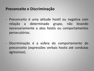 Preconceito e Discriminação
- Preconceito é uma atitude hostil ou negativa com
relação a determinado grupo, não levando
necessariamente a atos hostis ou comportamentos
persecutórios.
- Discriminação é a esfera do comportamento do
preconceito (expressões verbais hostis até condutas
agressivas).
 