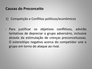 Causas do Preconceito
1) Competição e Conflitos políticos/econômicos
- Para justificar os objetivos conflitivos, advirão
tentativas de depreciar o grupo adversário, inclusive
através da estimulação de crenças preconceituosas.
O estereótipo negativo acerca do competidor une o
grupo em torno do ataque ao rival.
 