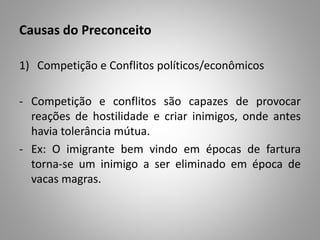 Causas do Preconceito
1) Competição e Conflitos políticos/econômicos
- Competição e conflitos são capazes de provocar
reações de hostilidade e criar inimigos, onde antes
havia tolerância mútua.
- Ex: O imigrante bem vindo em épocas de fartura
torna-se um inimigo a ser eliminado em época de
vacas magras.
 