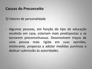 Causas do Preconceito
3) Fatores de personalidade
- Algumas pessoas, em função do tipo de educação
recebida em casa, estariam mais predispostas a se
tornarem preconceituosas. Desenvolvem traços de
uma pessoa mais rígida em suas opiniões,
intolerante, propensa a adotar medidas punitivas e
dedicar submissão às autoridades.
 