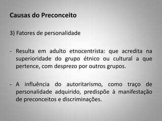 Causas do Preconceito
3) Fatores de personalidade
- Resulta em adulto etnocentrista: que acredita na
superioridade do grupo étnico ou cultural a que
pertence, com desprezo por outros grupos.
- A influência do autoritarismo, como traço de
personalidade adquirido, predispõe à manifestação
de preconceitos e discriminações.
 