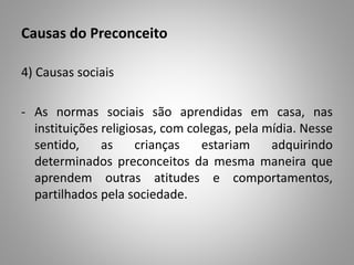 Causas do Preconceito
4) Causas sociais
- As normas sociais são aprendidas em casa, nas
instituições religiosas, com colegas, pela mídia. Nesse
sentido, as crianças estariam adquirindo
determinados preconceitos da mesma maneira que
aprendem outras atitudes e comportamentos,
partilhados pela sociedade.
 