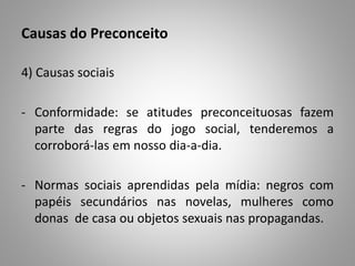 Causas do Preconceito
4) Causas sociais
- Conformidade: se atitudes preconceituosas fazem
parte das regras do jogo social, tenderemos a
corroborá-las em nosso dia-a-dia.
- Normas sociais aprendidas pela mídia: negros com
papéis secundários nas novelas, mulheres como
donas de casa ou objetos sexuais nas propagandas.
 