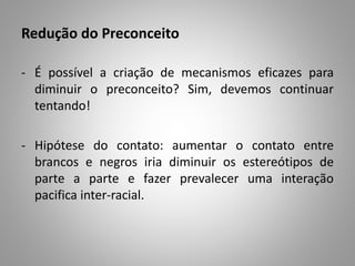 Redução do Preconceito
- É possível a criação de mecanismos eficazes para
diminuir o preconceito? Sim, devemos continuar
tentando!
- Hipótese do contato: aumentar o contato entre
brancos e negros iria diminuir os estereótipos de
parte a parte e fazer prevalecer uma interação
pacifica inter-racial.
 
