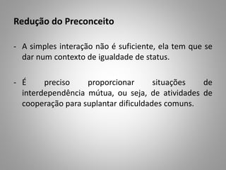 Redução do Preconceito
- A simples interação não é suficiente, ela tem que se
dar num contexto de igualdade de status.
- É preciso proporcionar situações de
interdependência mútua, ou seja, de atividades de
cooperação para suplantar dificuldades comuns.
 