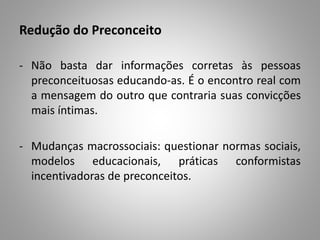 Redução do Preconceito
- Não basta dar informações corretas às pessoas
preconceituosas educando-as. É o encontro real com
a mensagem do outro que contraria suas convicções
mais íntimas.
- Mudanças macrossociais: questionar normas sociais,
modelos educacionais, práticas conformistas
incentivadoras de preconceitos.
 